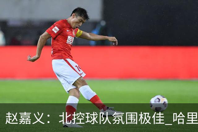 赵嘉义：北控球队氛围极佳 哈里斯重视防守极具针对性